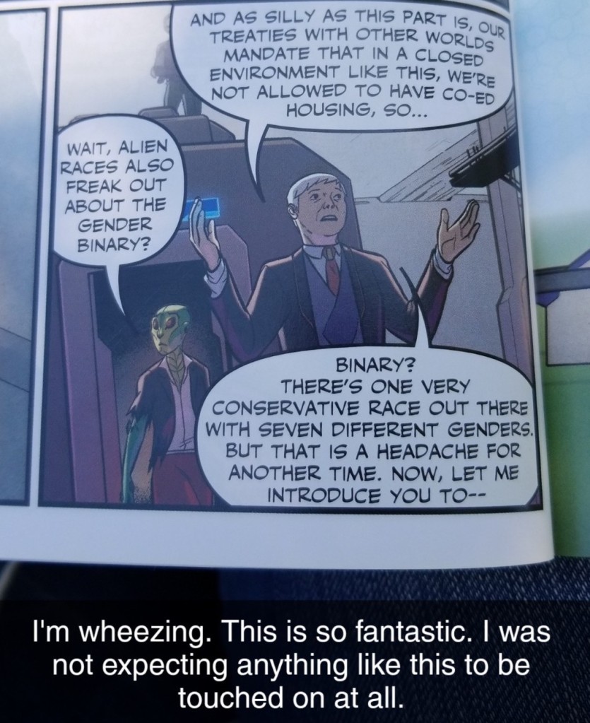 Image ID: A comic panel of Agent Stone, an older butch woman in a suit, leading Tara, who is now green skinned and lizard like in appearance, through a hallway. Agent Stone's first speech bubble reads: "And as silly as this part is, our treaties with other worlds mandate that in a closed environment like this, we're not allowed to have co-ed housing, so..." Tara interrupts with: "Wait, alien races also freak out about the gender binary?" To which Stone replies, "Binary? There's one very conservative race out there with seven different genders. But that is a headache for another time. Now, let me introduce you to--" The Snapchat caption reads: "I'm wheezing. This is so fantastic. I was not expecting anything like this to be touched on at all." End ID.}